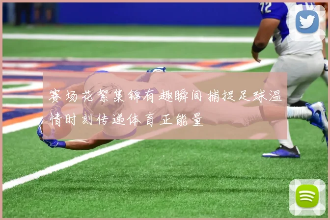 赛场花絮集锦有趣瞬间捕捉足球温情时刻传递体育正能量