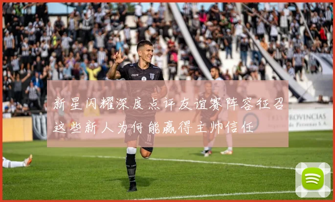 新星闪耀深度点评友谊赛阵容征召这些新人为何能赢得主帅信任