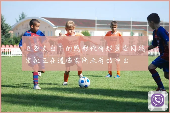 巨额支出下的隐形代价球员合同稳定性正在遭遇前所未有的冲击