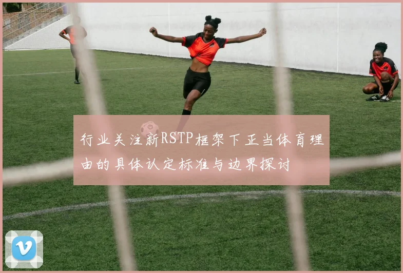 行业关注新RSTP框架下正当体育理由的具体认定标准与边界探讨